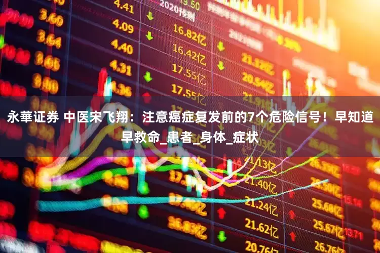 永華证券 中医宋飞翔：注意癌症复发前的7个危险信号！早知道早救命_患者_身体_症状