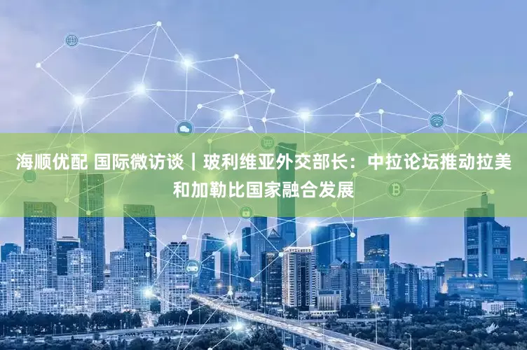 海顺优配 国际微访谈｜玻利维亚外交部长：中拉论坛推动拉美和加勒比国家融合发展