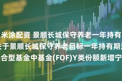 米涂配资 景顺长城保守养老一年持有混合(FOF)Y: 关于景顺长城保守养老目标一年持有期混合型基金中基金(FOF)Y类份额新增宁波银行为销售机构的公告