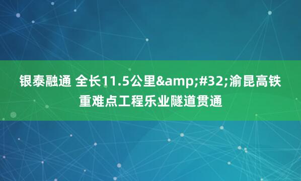 银泰融通 全长11.5公里&#32;渝昆高铁重难点工程乐业隧道贯通