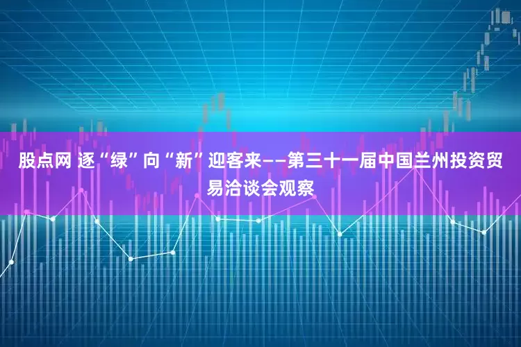 股点网 逐“绿”向“新”迎客来——第三十一届中国兰州投资贸易洽谈会观察