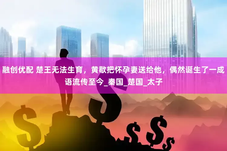 融创优配 楚王无法生育，黄歇把怀孕妻送给他，偶然诞生了一成语流传至今_秦国_楚国_太子