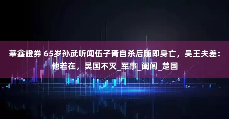 華鑫證券 65岁孙武听闻伍子胥自杀后随即身亡，吴王夫差：他若在，吴国不灭_军事_阖闾_楚国