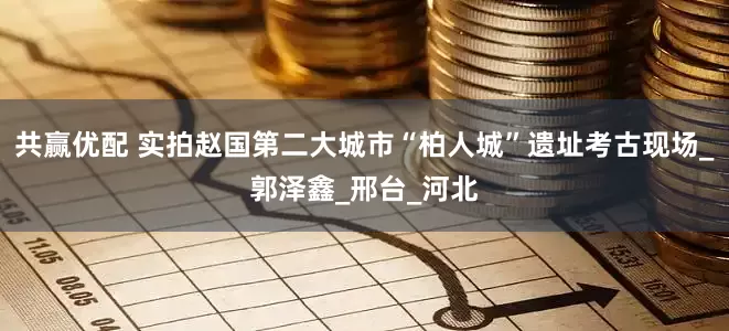 共赢优配 实拍赵国第二大城市“柏人城”遗址考古现场_郭泽鑫_邢台_河北