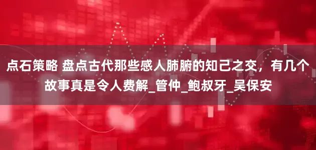 点石策略 盘点古代那些感人肺腑的知己之交，有几个故事真是令人费解_管仲_鲍叔牙_吴保安
