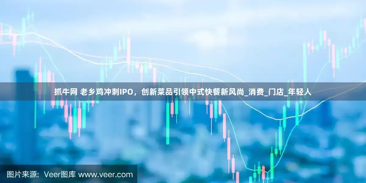 抓牛网 老乡鸡冲刺IPO，创新菜品引领中式快餐新风尚_消费_门店_年轻人