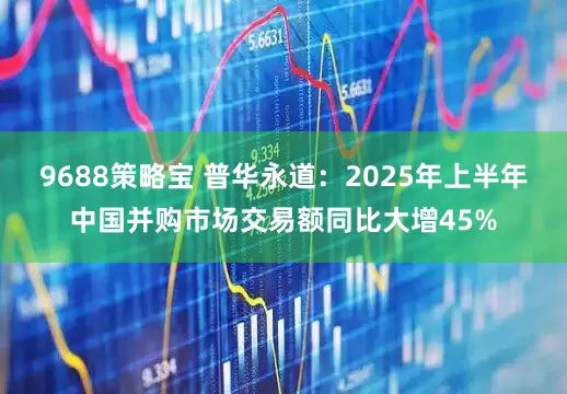 9688策略宝 普华永道：2025年上半年中国并购市场交易额同比大增45%