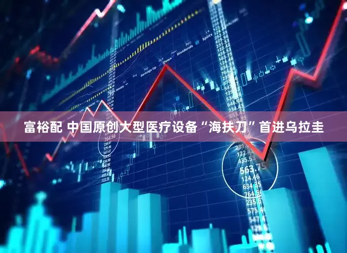 富裕配 中国原创大型医疗设备“海扶刀”首进乌拉圭
