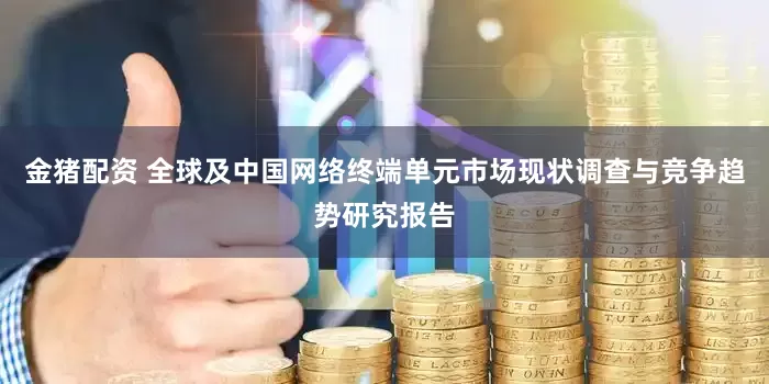 金猪配资 全球及中国网络终端单元市场现状调查与竞争趋势研究报告
