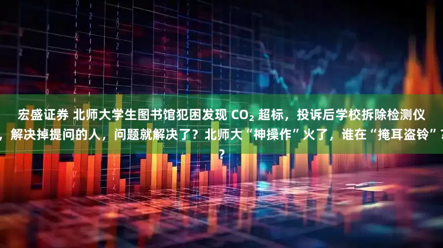 宏盛证券 北师大学生图书馆犯困发现 CO₂ 超标，投诉后学校拆除检测仪，解决掉提问的人，问题就解决了？北师大“神操作”火了，谁在“掩耳盗铃”？