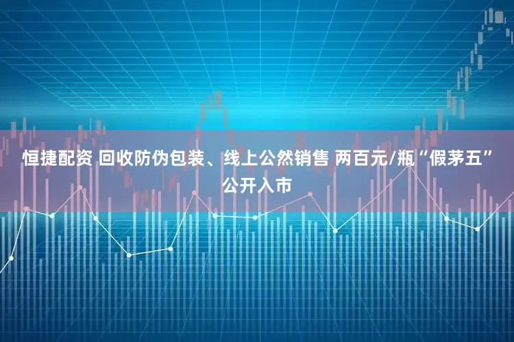 恒捷配资 回收防伪包装、线上公然销售 两百元/瓶“假茅五”公开入市