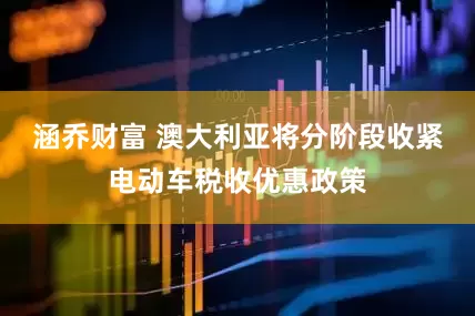 涵乔财富 澳大利亚将分阶段收紧电动车税收优惠政策