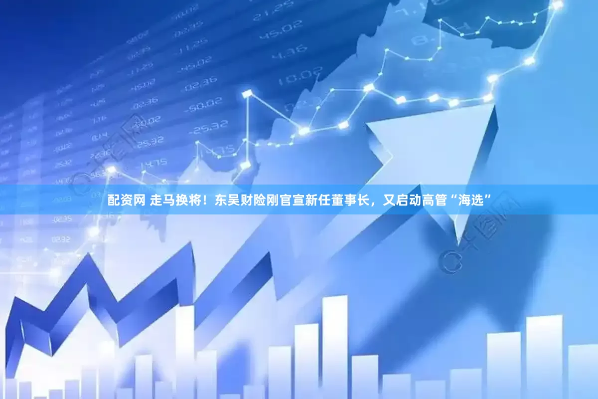配资网 走马换将！东吴财险刚官宣新任董事长，又启动高管“海选”